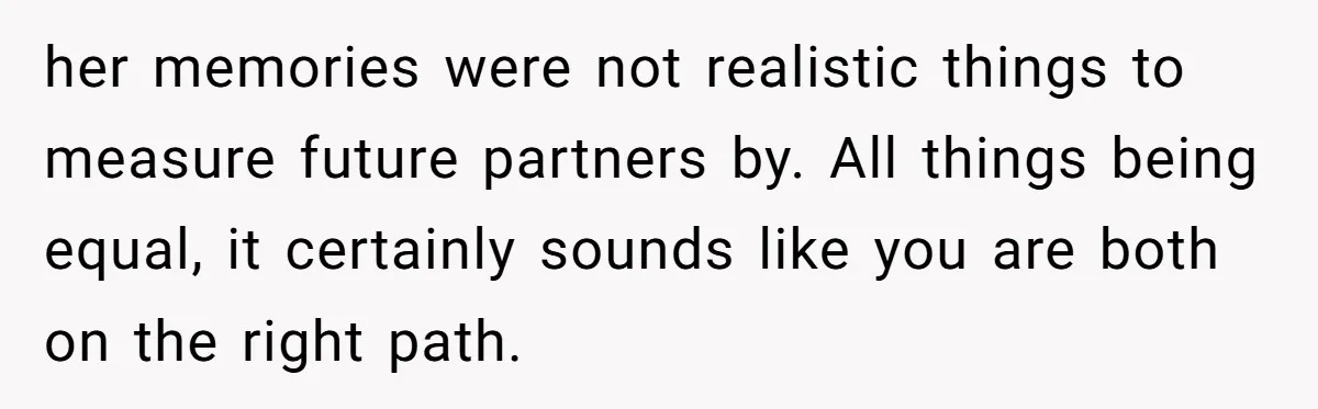 her memories were not realistic things to measure future partners by. All things being equal, it certainly sounds like you are both on the right path.