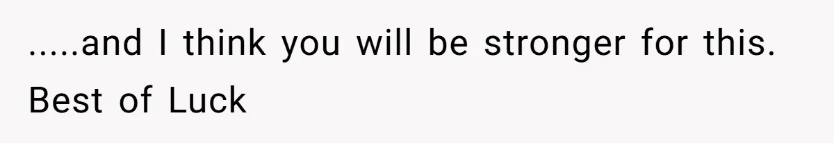 .....and I think you will be stronger for this. Best of Luck