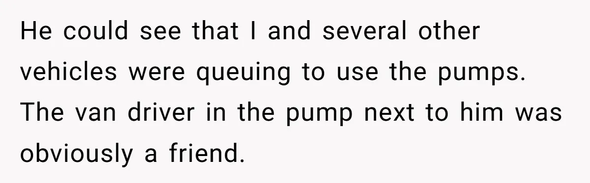 He could see that I and several other vehicles were queuing to use the pumps. The van driver in the pump next to him was obviously a friend.