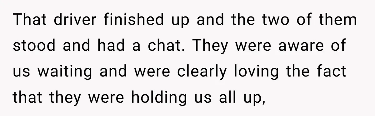 That driver finished up and the two of them stood and had a chat. They were aware of us waiting and were clearly loving the fact that they were holding...