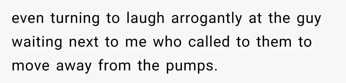 even turning to laugh arrogantly at the guy waiting next to me who called to them to move away from the pumps.
