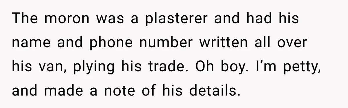 The moron was a plasterer and had his name and phone number written all over his van, plying his trade. Oh boy. I’m petty, and made a note of his...