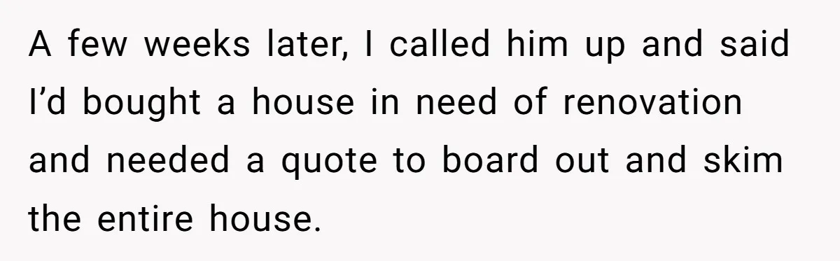 A few weeks later, I called him up and said I’d bought a house in need of renovation and needed a quote to board out and skim the entire house.
