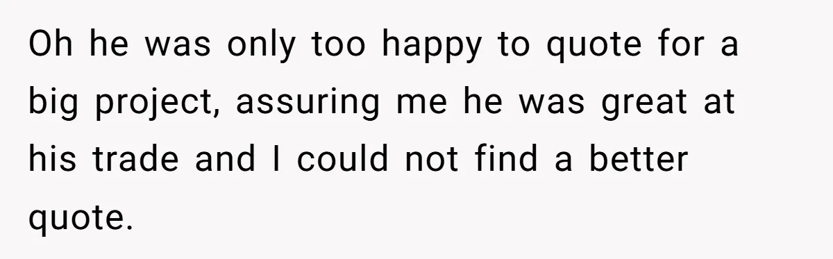 Oh he was only too happy to quote for a big project, assuring me he was great at his trade and I could not find a better quote.