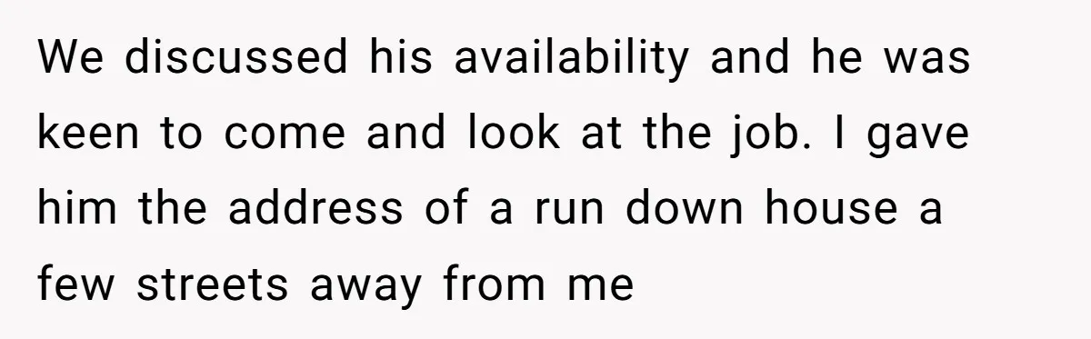 We discussed his availability and he was keen to come and look at the job. I gave him the address of a run down house a few streets away from...