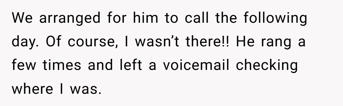 We arranged for him to call the following day. Of course, I wasn’t there!! He rang a few times and left a voicemail checking where I was.