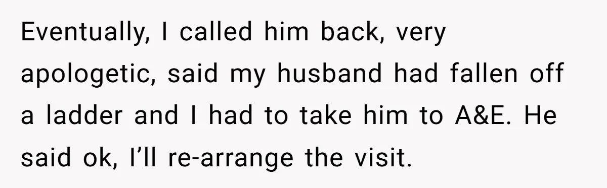 Eventually, I called him back, very apologetic, said my husband had fallen off a ladder and I had to take him to A&E. He said ok, I’ll re-arrange the visit.
