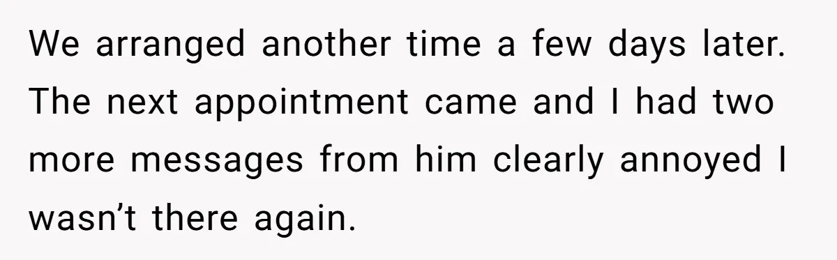 We arranged another time a few days later. The next appointment came and I had two more messages from him clearly annoyed I wasn’t there again.