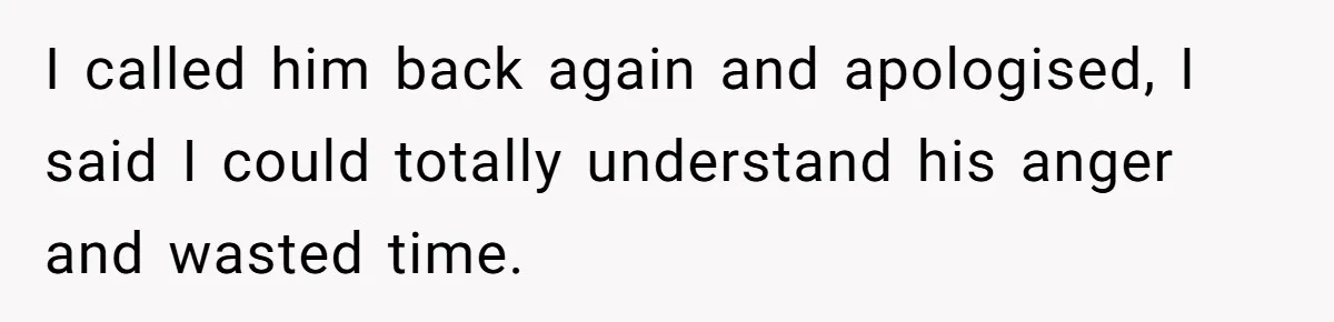 I called him back again and apologised, I said I could totally understand his anger and wasted time.