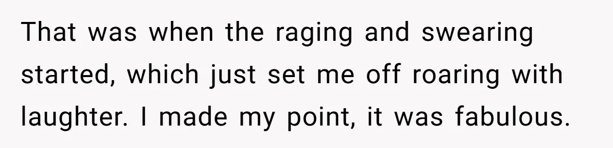That was when the raging and swearing started, which just set me off roaring with laughter. I made my point, it was fabulous.