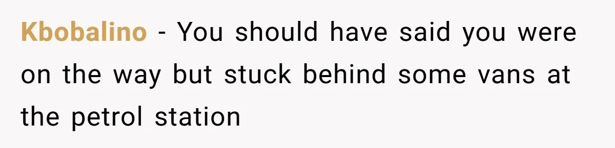 Kbobalino − You should have said you were on the way but stuck behind some vans at the petrol station