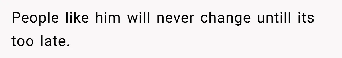 People like him will never change untill its too late.
