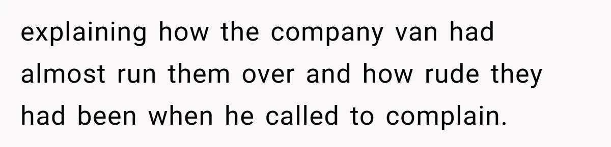 explaining how the company van had almost run them over and how rude they had been when he called to complain.