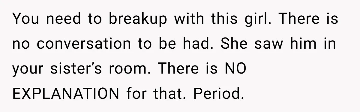You need to breakup with this girl. There is no conversation to be had. She saw him in your sister’s room. There is NO EXPLANATION for that. Period.