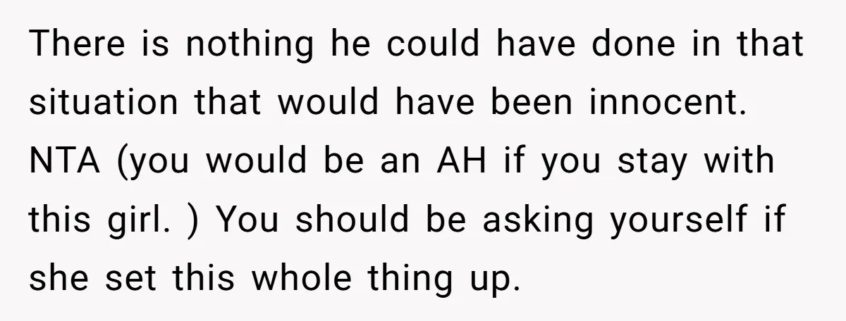 There is nothing he could have done in that situation that would have been innocent. NTA (you would be an AH if you stay with this girl. ) You should...