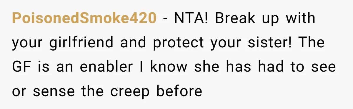 PoisonedSmoke420 − NTA! Break up with your girlfriend and protect your sister! The GF is an enabler I know she has had to see or sense the creep before