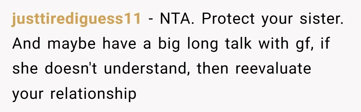 justtirediguess11 − NTA. Protect your sister. And maybe have a big long talk with gf, if she doesn't understand, then reevaluate your relationship