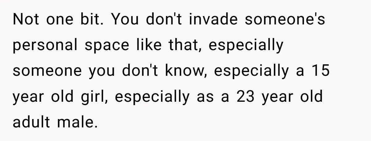 Not one bit. You don't invade someone's personal space like that, especially someone you don't know, especially a 15 year old girl, especially as a 23 year old adult male.