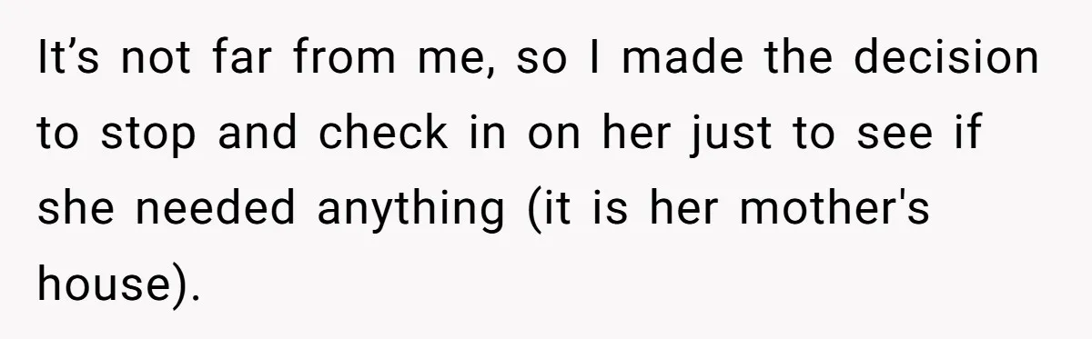 It’s not far from me, so I made the decision to stop and check in on her just to see if she needed anything (it is her mother's house).