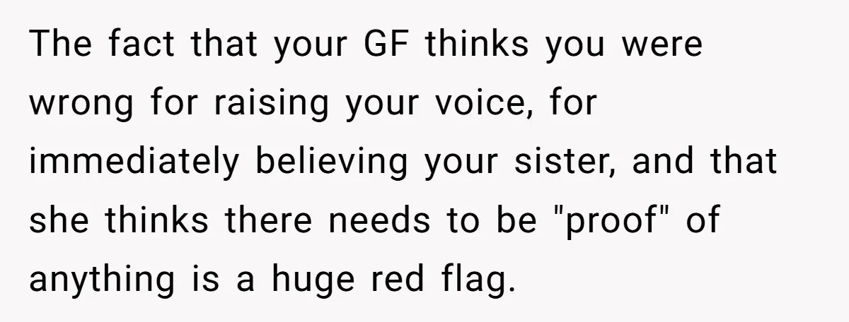The fact that your GF thinks you were wrong for raising your voice, for immediately believing your sister, and that she thinks there needs to be "proof" of anything is...