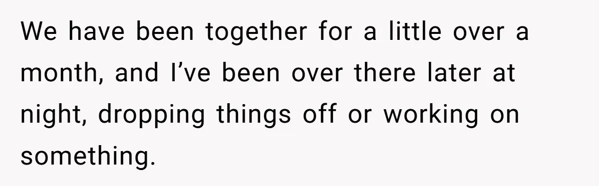 We have been together for a little over a month, and I’ve been over there later at night, dropping things off or working on something.