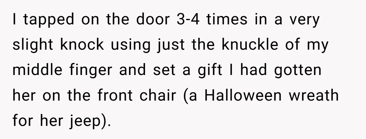 I tapped on the door 3-4 times in a very slight knock using just the knuckle of my middle finger and set a gift I had gotten her on the...