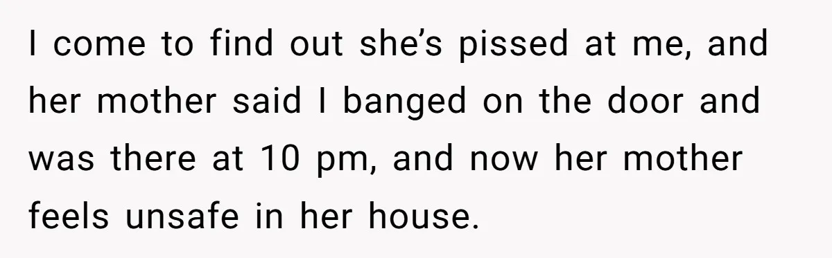 I come to find out she’s pissed at me, and her mother said I banged on the door and was there at 10 pm, and now her mother feels unsafe...