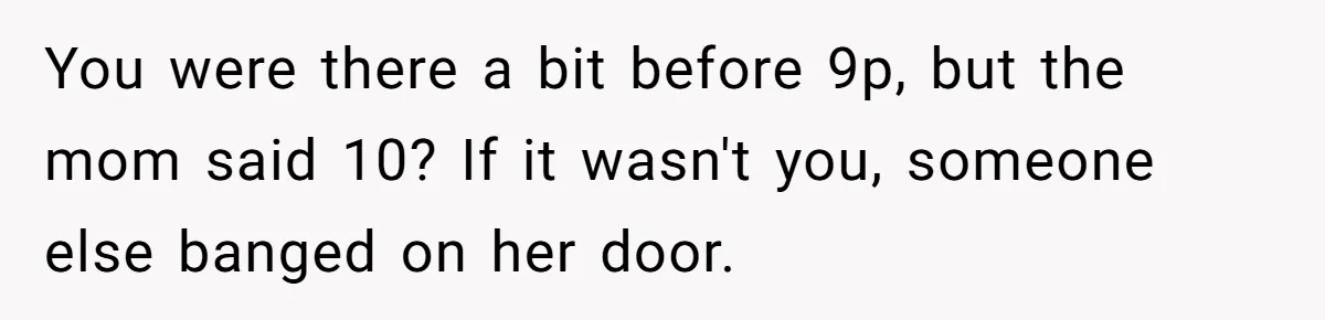 You were there a bit before 9p, but the mom said 10? If it wasn't you, someone else banged on her door.