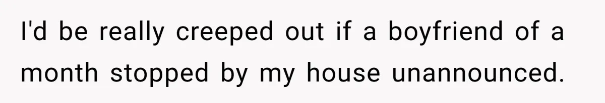 I'd be really creeped out if a boyfriend of a month stopped by my house unannounced.