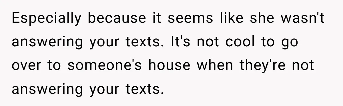Especially because it seems like she wasn't answering your texts. It's not cool to go over to someone's house when they're not answering your texts.
