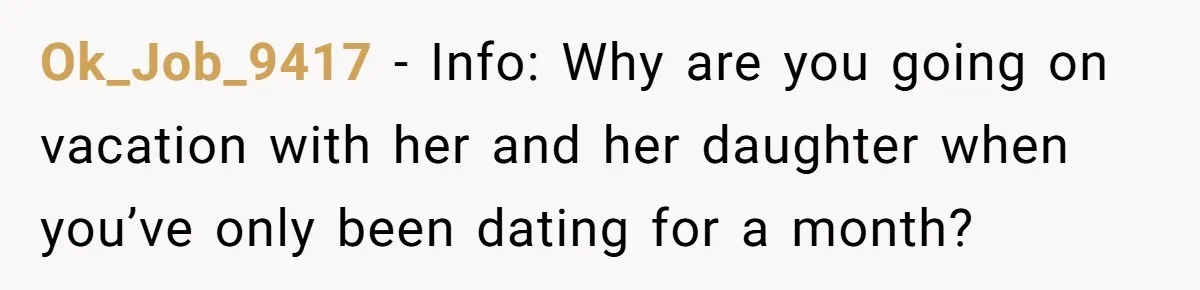 Ok_Job_9417 − Info: Why are you going on vacation with her and her daughter when you’ve only been dating for a month?