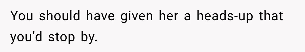 You should have given her a heads-up that you’d stop by.