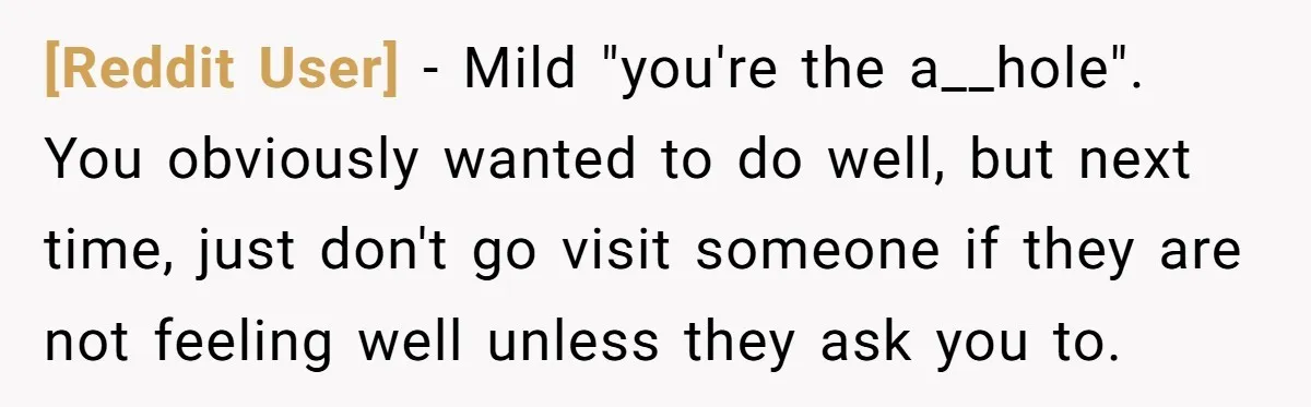 [Reddit User] − Mild "you're the a__hole". You obviously wanted to do well, but next time, just don't go visit someone if they are not feeling well unless they ask...
