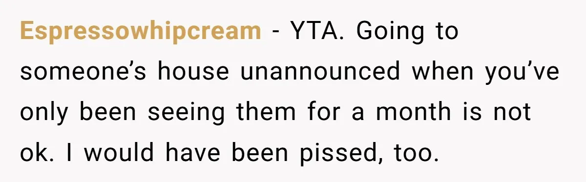 Espressowhipcream − YTA. Going to someone’s house unannounced when you’ve only been seeing them for a month is not ok. I would have been pissed, too.