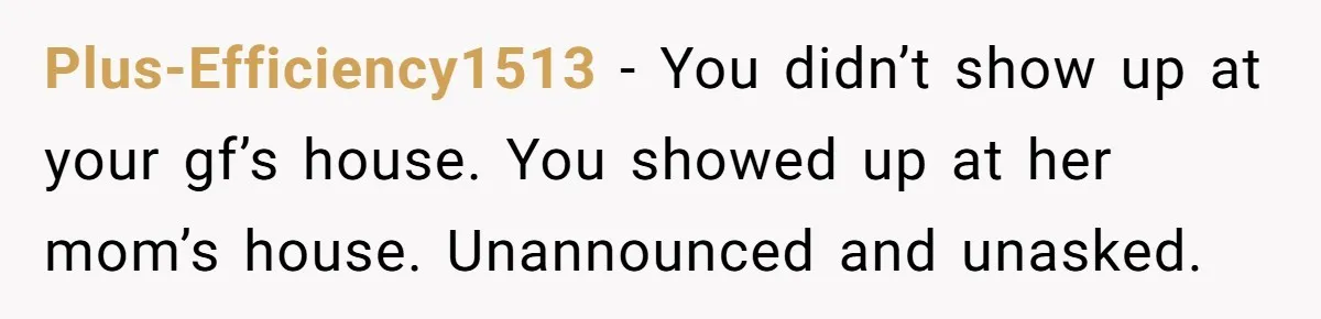 Plus-Efficiency1513 − You didn’t show up at your gf’s house. You showed up at her mom’s house. Unannounced and unasked.