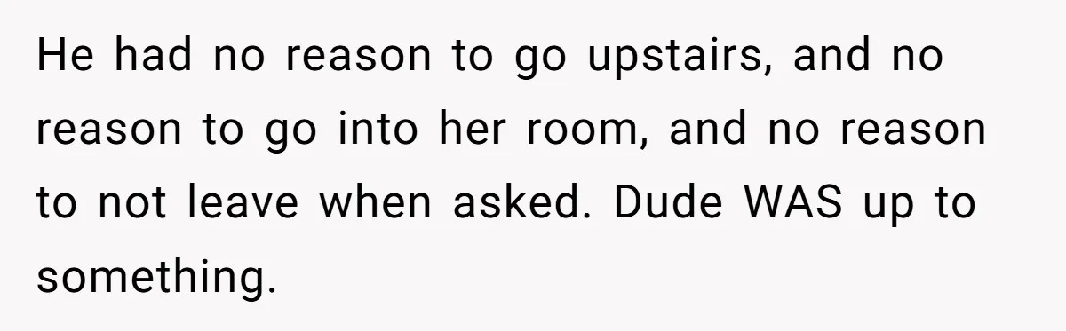 He had no reason to go upstairs, and no reason to go into her room, and no reason to not leave when asked. Dude WAS up to something.