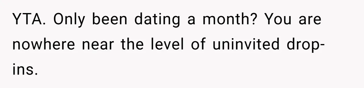YTA. Only been dating a month? You are nowhere near the level of uninvited drop-ins.