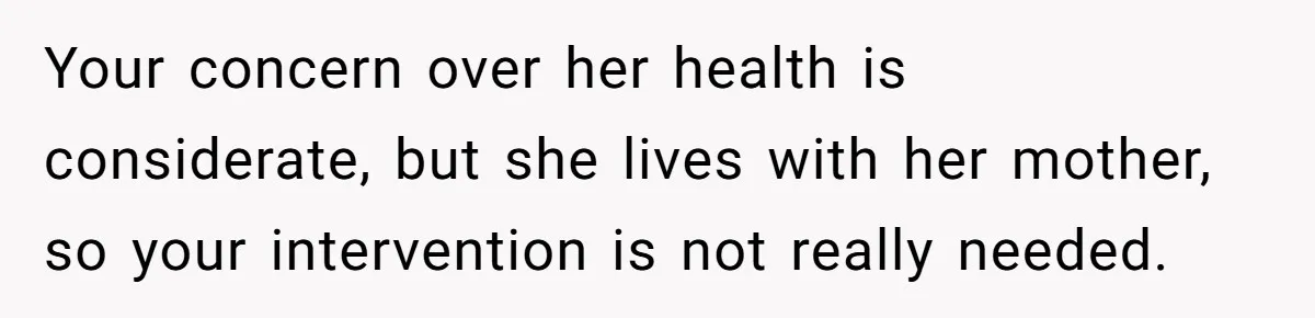 Your concern over her health is considerate, but she lives with her mother, so your intervention is not really needed.