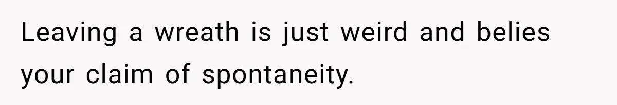 Leaving a wreath is just weird and belies your claim of spontaneity.