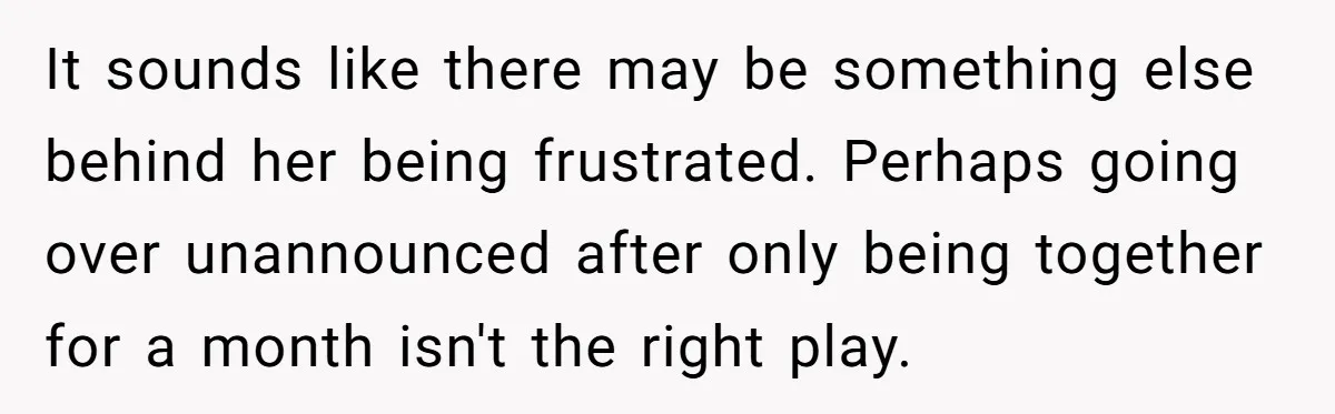 It sounds like there may be something else behind her being frustrated. Perhaps going over unannounced after only being together for a month isn't the right play.