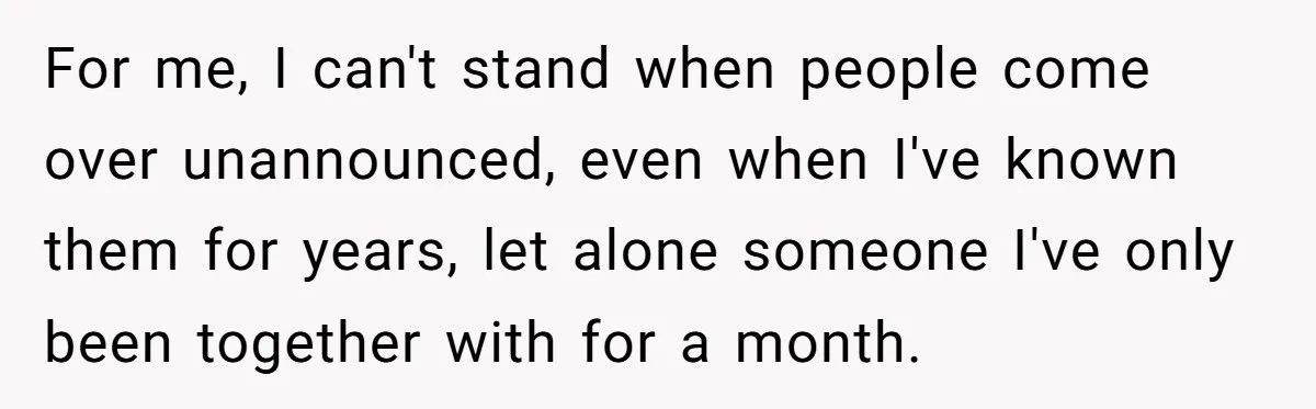 For me, I can't stand when people come over unannounced, even when I've known them for years, let alone someone I've only been together with for a month.