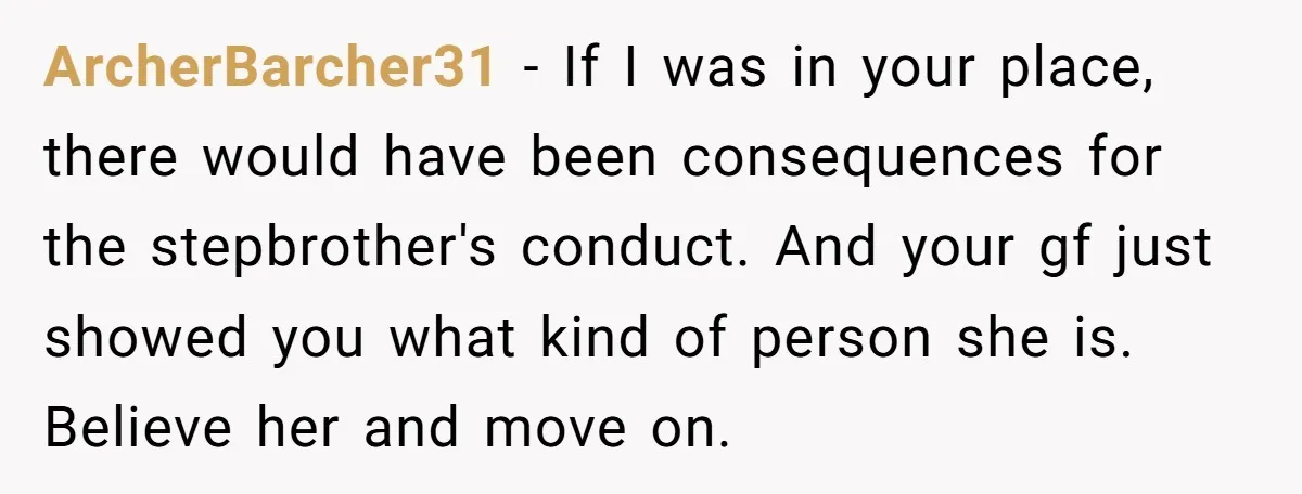 ArcherBarcher31 − If I was in your place, there would have been consequences for the stepbrother's conduct. And your gf just showed you what kind of person she is. Believe...