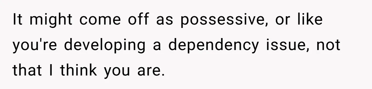 It might come off as possessive, or like you're developing a dependency issue, not that I think you are.