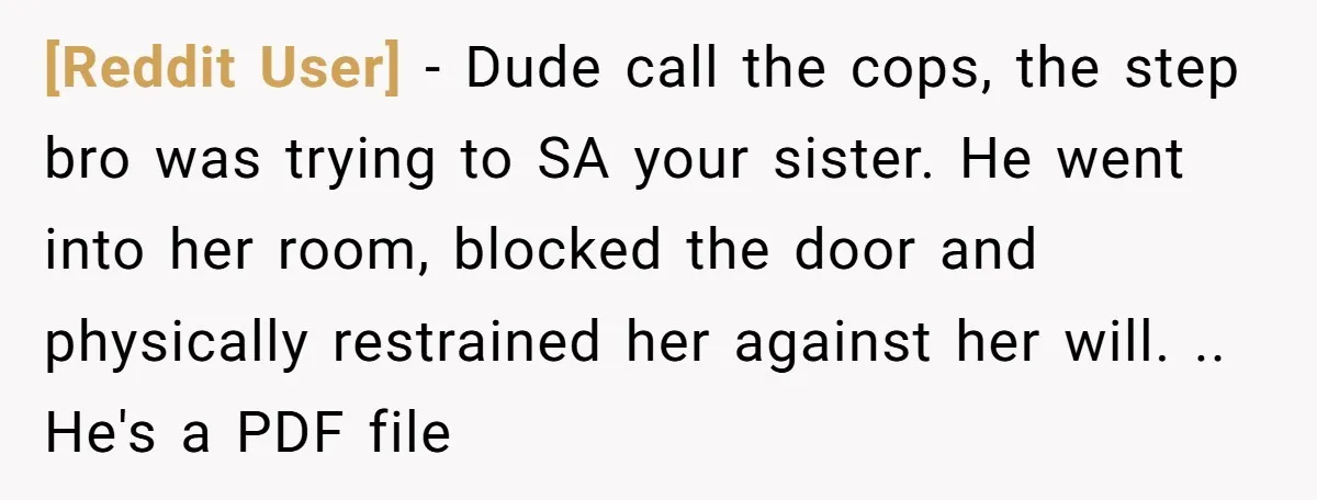 [Reddit User] − Dude call the cops, the step bro was trying to SA your sister. He went into her room, blocked the door and physically restrained her against her...