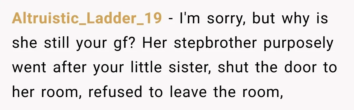 Altruistic_Ladder_19 − I'm sorry, but why is she still your gf? Her stepbrother purposely went after your little sister, shut the door to her room, refused to leave the room,