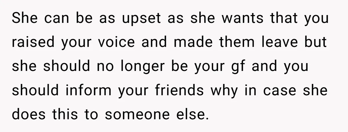 She can be as upset as she wants that you raised your voice and made them leave but she should no longer be your gf and you should inform your...