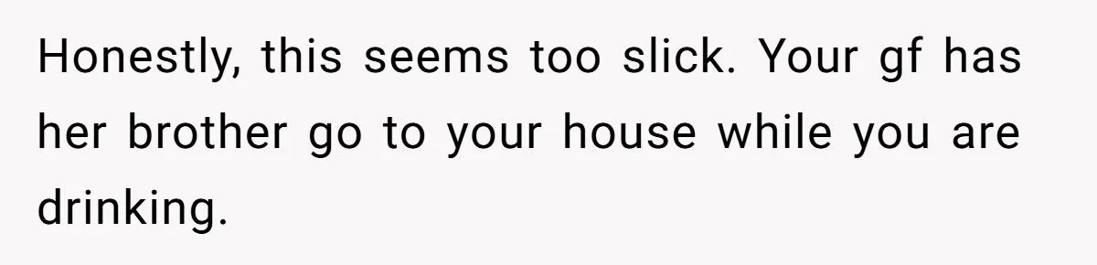 Honestly, this seems too slick. Your gf has her brother go to your house while you are drinking.