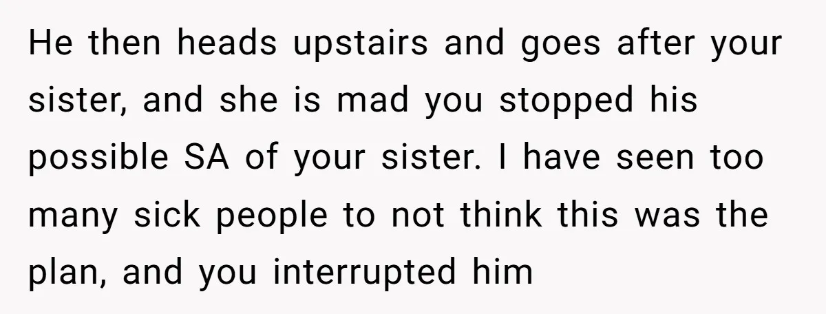 He then heads upstairs and goes after your sister, and she is mad you stopped his possible SA of your sister. I have seen too many sick people to not...