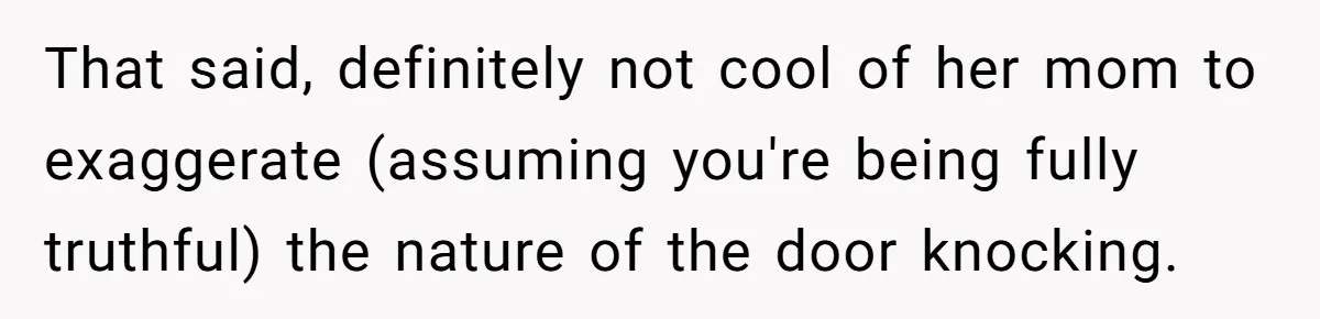 That said, definitely not cool of her mom to exaggerate (assuming you're being fully truthful) the nature of the door knocking.