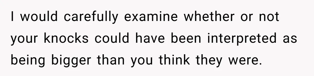I would carefully examine whether or not your knocks could have been interpreted as being bigger than you think they were.